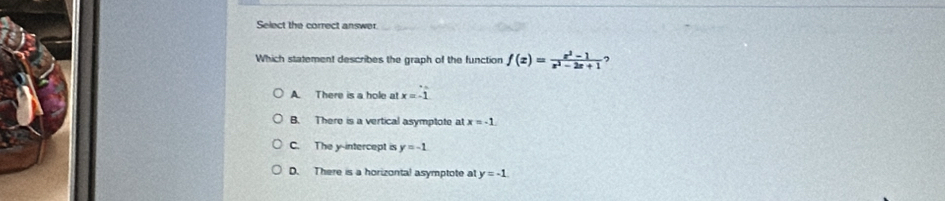 Select the correct answer
Which statement describes the graph of the function f(x)= (x^2-1)/x^2-2x+1  ,
A There is a hole at x=-1
B. There is a vertical asymptote at x=-1
C. The y-intercept is y=-1
D. There is a horizontal asymptote at y=-1