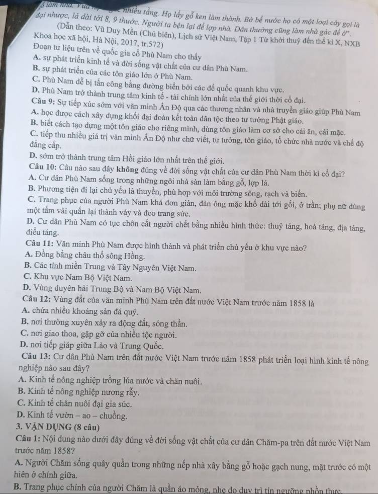 làm nhà. Vua họ  ghc nhiều tầng. Họ lấy gỗ ken làm thành. Bờ bể nước họ có một loại cây gọi là
đại nhược, lá dài tới 8, 9 thước. Người ta bện lại để lợp nhà. Dân thưởng cũng làm nhà gác để ở'.
(Dẫn theo: Vũ Duy Mền (Chủ biên), Lịch sử Việt Nam, Tập 1 Từ khởi thuỷ đến thế kỉ X, NXB
Khoa học xã hội, Hà Nội, 2017, tr.572)
Đoạn tư liệu trên về quốc gia cổ Phù Nam cho thấy
A. sự phát triển kinh tế và đời sống vật chất của cư dân Phù Nam.
B. sự phát triển của các tôn giáo lớn ở Phù Nam.
C. Phù Nam dễ bị tấn công bằng đường biển bởi các đế quốc quanh khu vực.
D. Phù Nam trở thành trung tâm kinh tế - tài chính lớn nhất của thế giới thời cổ đại.
Câu 9: Sự tiếp xúc sớm với văn minh Ấn Độ qua các thương nhân và nhà truyền giáo giúp Phù Nam
A. học được cách xây dựng khối đại đoàn kết toàn dân tộc theo tư tưởng Phật giáo.
B. biết cách tạo dựng một tôn giáo cho riêng mình, dùng tôn giáo làm cơ sở cho cái ăn, cái mặc.
C. tiếp thu nhiều giá trị văn minh Ấn Độ như chữ viết, tư tưởng, tôn giáo, tổ chức nhà nước và chế độ
đẳng cấp.
D. sớm trở thành trung tâm Hồi giáo lớn nhất trên thế giới.
Câu 10: Câu nào sau đây không đúng về đời sống vật chất của cư dân Phù Nam thời kì cổ đại?
A. Cư dân Phù Nam sống trong những ngôi nhà sàn làm bằng gỗ, lợp lá.
B. Phương tiện đi lại chủ yếu là thuyền, phù hợp với môi trường sông, rạch và biển.
C. Trang phục của người Phù Nam khá đơn giản, đàn ông mặc khố dài tới gối, ở trần; phụ nữ dùng
một tấm vài quấn lại thành váy và đeo trang sức.
D. Cư dân Phù Nam có tục chôn cất người chết bằng nhiều hình thức: thuỷ táng, hoả táng, địa táng,
điều táng.
Câu 11: Văn minh Phù Nam được hình thành và phát triển chủ yếu ở khu vực nào?
A. Đồng bằng châu thổ sông Hồng.
B. Các tỉnh miền Trung và Tây Nguyên Việt Nam.
C. Khu vực Nam Bộ Việt Nam.
D. Vùng duyên hải Trung Bộ và Nam Bộ Việt Nam.
Câu 12: Vùng đất của văn minh Phù Nam trên đất nước Việt Nam trước năm 1858 là
A. chứa nhiều khoáng sản đá quý.
B. nơi thường xuyên xảy ra động đất, sóng thần.
C. nơi giao thoa, gặp gỡ của nhiều tộc người.
D. nơi tiếp giáp giữa Lào và Trung Quốc.
Câu 13: Cư dân Phù Nam trên đất nước Việt Nam trước năm 1858 phát triển loại hình kinh tế nông
nghiệp nào sau đây?
A. Kinh tế nông nghiệp trồng lúa nước và chăn nuôi.
B. Kinh tế nông nghiệp nương rẫy.
C. Kinh tế chăn nuôi đại gia súc.
D. Kinh tế vườn - ao - chuồng.
3. VẠN DỤNG (8 câu)
Câu 1: Nội dung nào dưới đây đúng về đời sống vật chất của cư dân Chăm-pa trên đất nước Việt Nam
trước năm 1858?
A. Người Chăm sống quây quần trong những nếp nhà xây bằng gỗ hoặc gạch nung, mặt trước có một
hiên ở chính giữa.
B. Trang phục chính của người Chăm là quần áo mỏng, nhẹ do duy trì tín ngưỡng nhồn thực