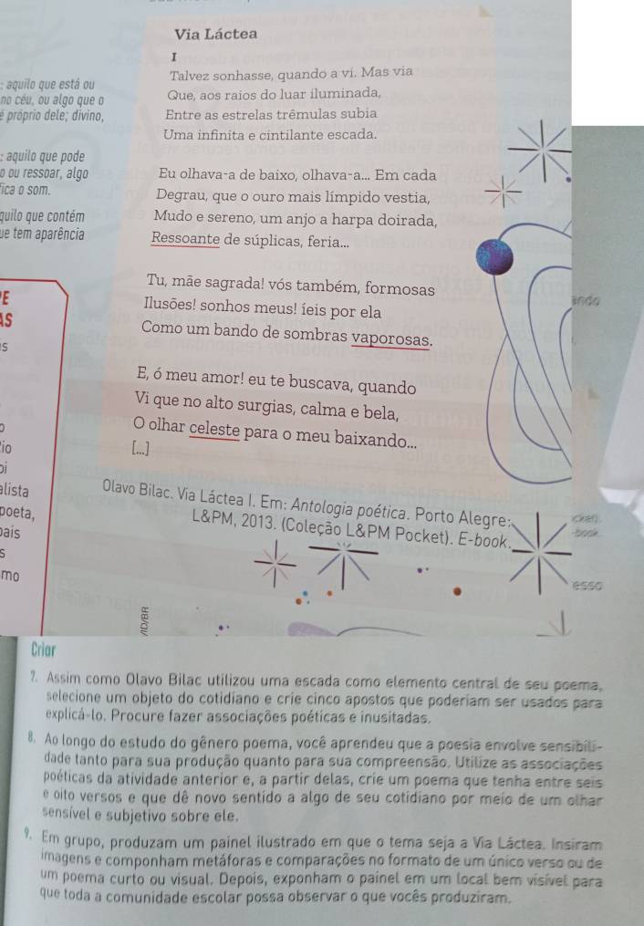 Via Láctea
I
: aquilo que está ou Talvez sonhasse, quando a vi. Mas via
no céu, ou algo que o Que, aos raios do luar iluminada,
é próprio dele; divino, Entre as estrelas trêmulas subia
Uma infinita e cintilante escada.
: aquil que pode 
o ou ressoar, algo Eu olhava-a de baixo, olhava-a... Em cada
fica o som. Degrau, que o ouro mais límpido vestia,
quilo que contém Mudo e sereno, um anjo a harpa doirada,
ue tem aparência Ressoante de súplicas, feria...
Tu, mãe sagrada! vós também, formosas
Ilusões! sonhos meus! íeis por ela ando
s
Como um bando de sombras vaporosas.
s
E, ó meu amor! eu te buscava, quando
Vi que no alto surgias, calma e bela,
O olhar celeste para o meu baixando...
io
alista  Olavo Bilac. Via Láctea I. Em: Antologia poética. Porto Alegre: Ckar
poeta,
L&PM, 2013. (Coleção L&PM Pocket). E-book.
país
book
mo
ess0

Criar
2. Assim como Olavo Bilac utilizou uma escada como elemento central de seu poema,
selecione um objeto do cotidiano e crie cinco apostos que poderiam ser usados para
explicá-lo. Procure fazer associações poéticas e inusitadas.
8. Ao longo do estudo do gênero poema, você aprendeu que a poesia envolve sensibili-
dade tanto para sua produção quanto para sua compreensão. Utilize as associações
poéticas da atividade anterior e, a partir delas, crie um poema que tenha entre seis
e oito versos e que dê novo sentido a algo de seu cotidiano por meio de um olhar
sensível e subjetivo sobre ele.
9. Em grupo, produzam um painel ilustrado em que o tema seja a Via Láctea. Insiram
imagens e componham metáforas e comparações no formato de um único verso ou de
um poema curto ou visual. Depois, exponham o painel em um local bem visiível para
que toda a comunidade escolar possa observar o que vocês produziram.