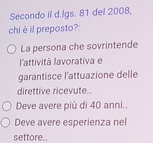 Secondo il d.lgs. 81 del 2008,
chi è il preposto?:
La persona che sovrintende
l'attività lavorativa e
garantisce l’attuazione delle
direttive ricevute..
Deve avere più di 40 anni..
Deve avere esperienza nel
settore..