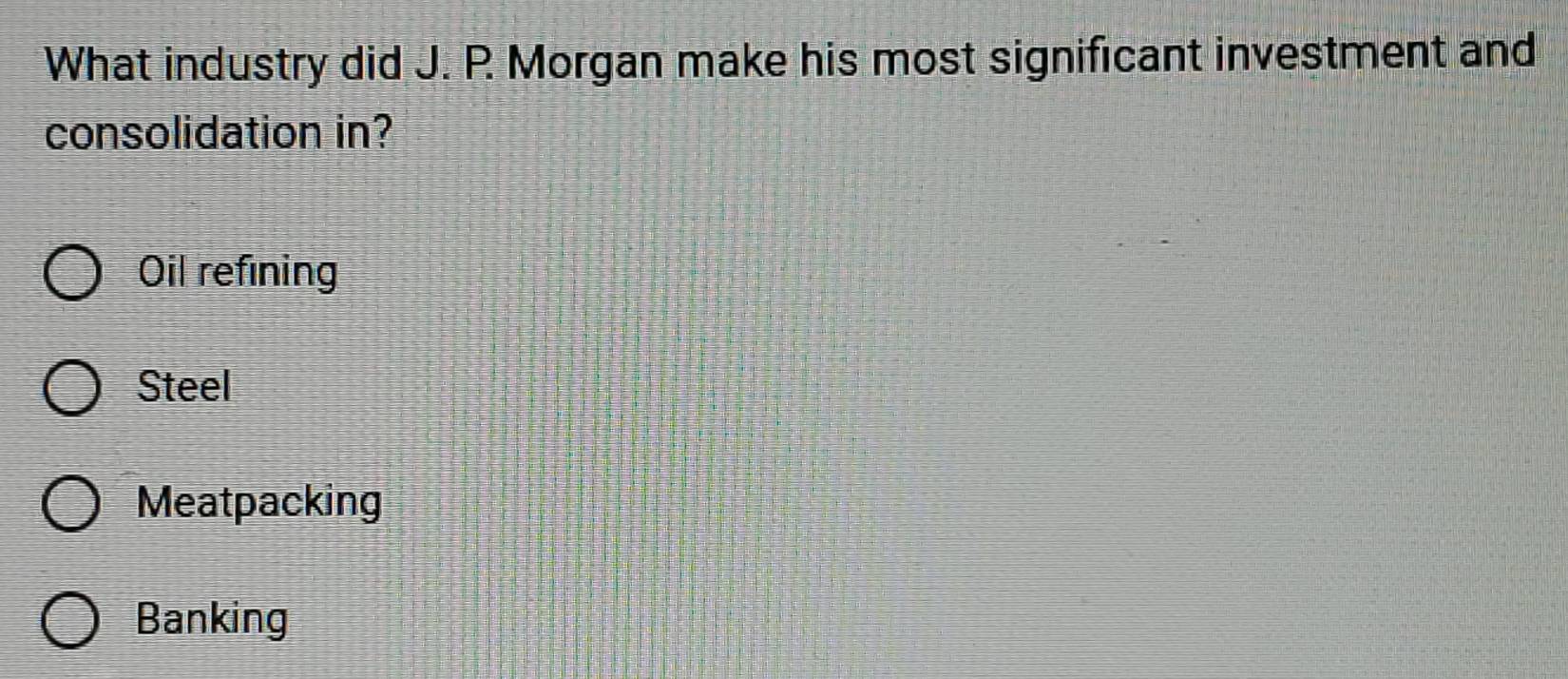 What industry did J. P. Morgan make his most significant investment and
consolidation in?
Oil refining
Steel
Meatpacking
Banking