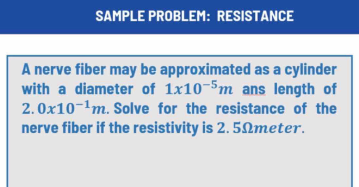 SAMPLE PROBLEM: RESISTANCE 
A nerve fiber may be approximated as a cylinder 
with a diameter of 1x10^(-5)m ans length of 
2. 0x10^(-1)m. Solve for the resistance of the 
nerve fiber if the resistivity is 2. 5Ωmeter.