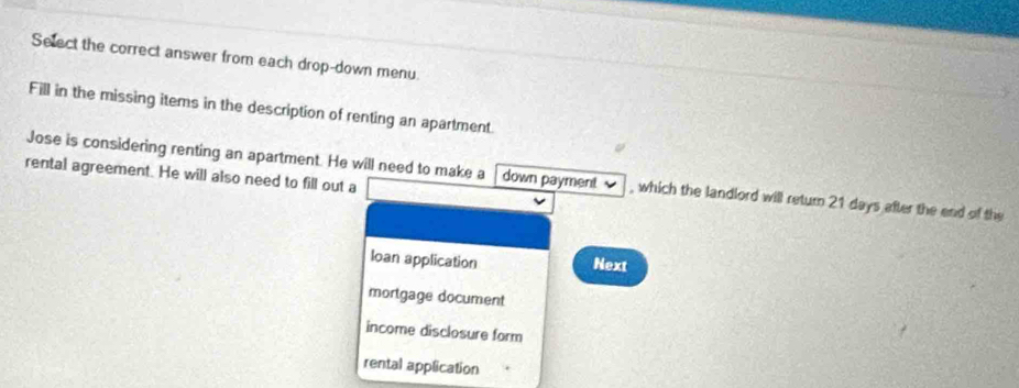 Select the correct answer from each drop-down menu.
Fill in the missing items in the description of renting an apartment.
rental agreement. He will also need to fill out a
Jose is considering renting an apartment. He will need to make a down payment , which the landlord will return 21 days after the end of the
Ioan application Next
mortgage document
income disclosure form
rental application