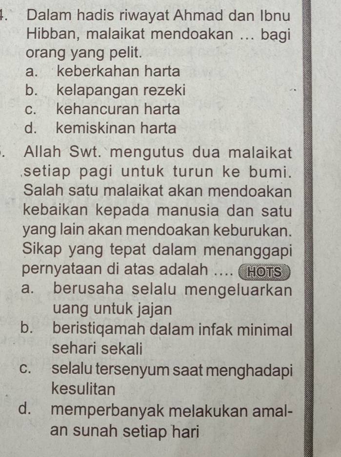 Dalam hadis riwayat Ahmad dan Ibnu
Hibban, malaikat mendoakan ... bagi
orang yang pelit.
a. keberkahan harta
b. kelapangan rezeki
c. kehancuran harta
d. kemiskinan harta
. Allah Swt. mengutus dua malaikat
setiap pagi untuk turun ke bumi.
Salah satu malaikat akan mendoakan
kebaikan kepada manusia dan satu
yang lain akan mendoakan keburukan.
Sikap yang tepat dalam menanggapi
pernyataan di atas adalah .... HOTS
a. berusaha selalu mengeluarkan
uang untuk jajan
b. beristiqamah dalam infak minimal
sehari sekali
c. selalu tersenyum saat menghadapi
kesulitan
d. memperbanyak melakukan amal-
an sunah setiap hari