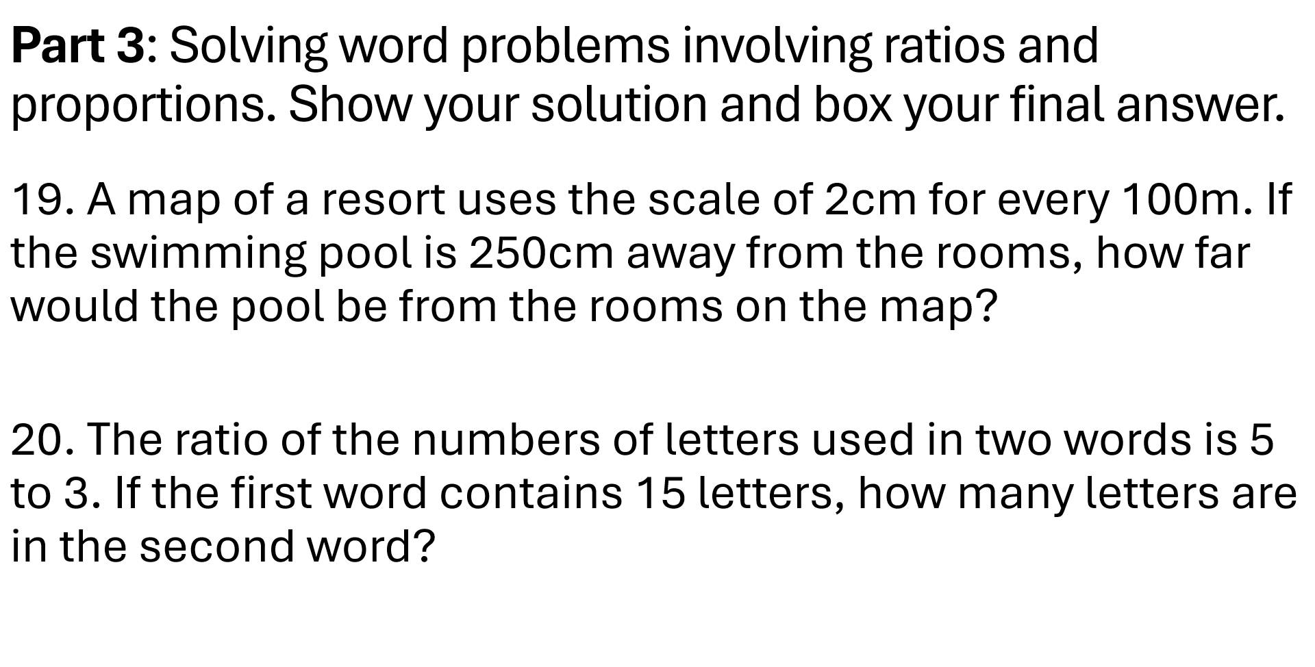 Solving word problems involving ratios and 
proportions. Show your solution and box your final answer. 
19. A map of a resort uses the scale of 2cm for every 100m. If 
the swimming pool is 250cm away from the rooms, how far 
would the pool be from the rooms on the map? 
20. The ratio of the numbers of letters used in two words is 5
to 3. If the first word contains 15 letters, how many letters are 
in the second word?