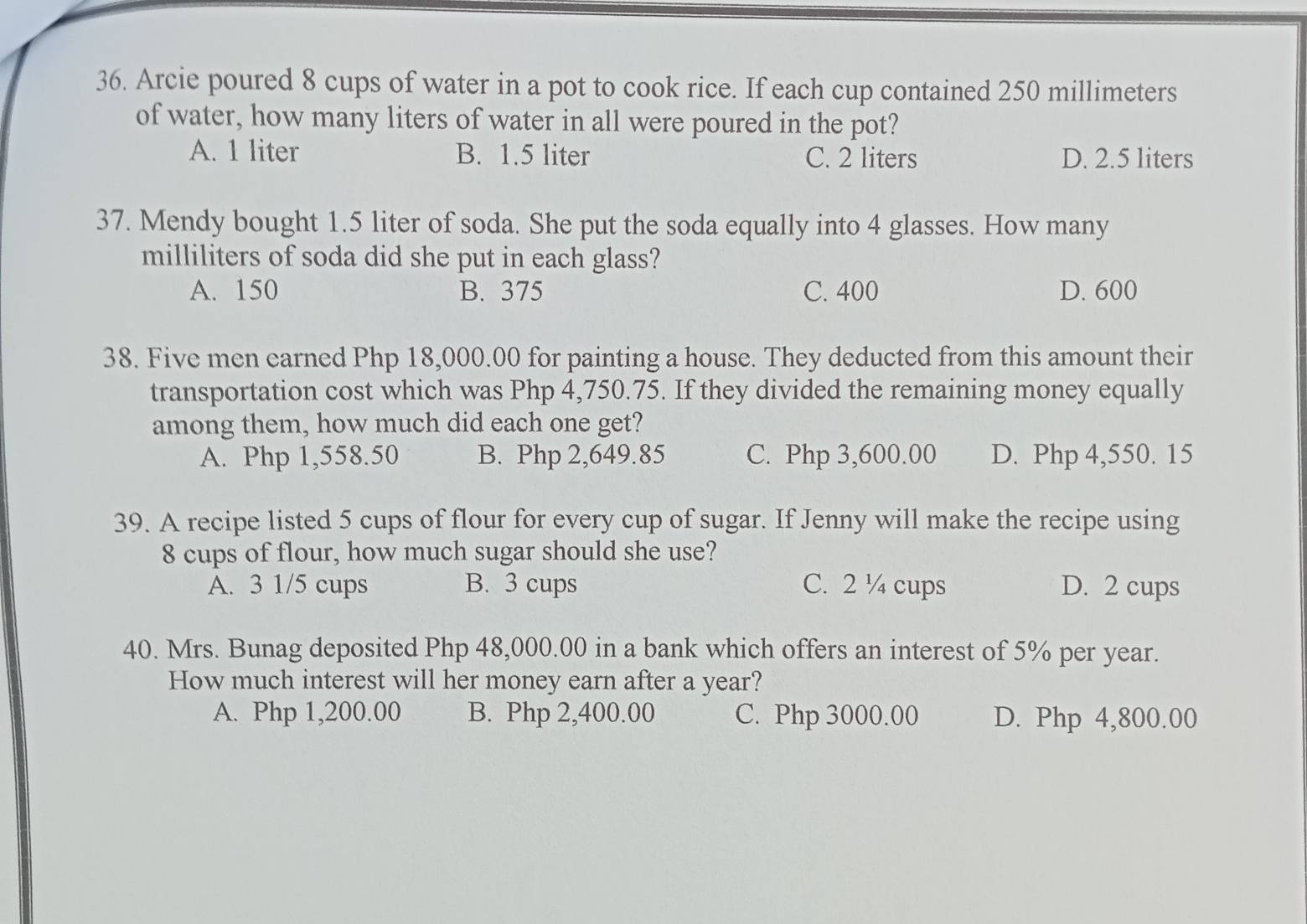 Arcie poured 8 cups of water in a pot to cook rice. If each cup contained 250 millimeters
of water, how many liters of water in all were poured in the pot?
A. 1 liter B. 1.5 liter C. 2 liters D. 2.5 liters
37. Mendy bought 1.5 liter of soda. She put the soda equally into 4 glasses. How many
milliliters of soda did she put in each glass?
A. 150 B. 375 C. 400 D. 600
38. Five men earned Php 18,000.00 for painting a house. They deducted from this amount their
transportation cost which was Php 4,750.75. If they divided the remaining money equally
among them, how much did each one get?
A. Php 1,558.50 B. Php 2,649.85 C. Php 3,600.00 D. Php 4,550. 15
39. A recipe listed 5 cups of flour for every cup of sugar. If Jenny will make the recipe using
8 cups of flour, how much sugar should she use?
A. 3 1/5 cups B. 3 cups C. 2 ¼ cups D. 2 cups
40. Mrs. Bunag deposited Php 48,000.00 in a bank which offers an interest of 5% per year.
How much interest will her money earn after a year?
A. Php 1,200.00 B. Php 2,400.00 C. Php 3000.00 D. Php 4,800.00