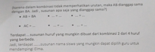 (karena dalam kombinasi tidak memperhatikan urutan, maka AB dianggap sama 
dengan BA. Jadi , susunan apa saja yang dianggap sama?)
AB=BA _ = __ = _
AC= _ _=_ 
__ 
Terdapat ... susunan huruf yang mungkin dibuat dari kombinasi 2 dari 4 huruf 
yang berbeda. 
Jadi, terdapat .... ..susunan nama siswa yang mungkin dapat dipilih guru untuk 
mendampingi Elma.