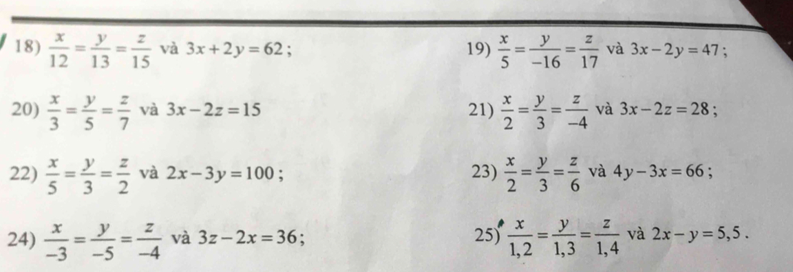  x/12 = y/13 = z/15  và 3x+2y=62 19)  x/5 = y/-16 = z/17  và 3x-2y=47
20)  x/3 = y/5 = z/7  và 3x-2z=15 21)  x/2 = y/3 = z/-4  và 3x-2z=28. 
22)  x/5 = y/3 = z/2  và 2x-3y=100. 23)  x/2 = y/3 = z/6  và 4y-3x=66
24)  x/-3 = y/-5 = z/-4  và 3z-2x=36 : 25)  x/1,2 = y/1,3 = z/1,4  và 2x-y=5,5.