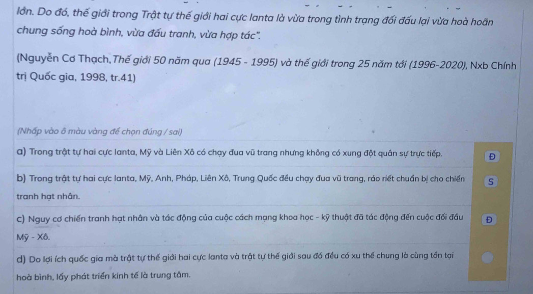 lớn. Do đó, thế giới trong Trật tự thế giới hai cực lanta là vừa trong tình trạng đối đấu lại vừa hoà hoãn 
chung sống hoà bình, vừa đấu tranh, vừa hợp tác". 
(Nguyễn Cơ Thạch,Thế giới 50 năm qua (1945 - 1995) và thế giới trong 25 năm tới (1996-2020), Nxb Chính 
trị Quốc gia, 1998, tr. 41) 
(Nhấp vào ô màu vàng để chọn đúng / sai) 
a) Trong trật tự hai cực lanta, Mỹ và Liên Xô có chạy đua vũ trang nhưng không có xung đột quân sự trực tiếp. Đ 
b) Trong trật tự hai cực lanta, Mỹ, Anh, Pháp, Liên Xô, Trung Quốc đều chạy đua vũ trang, ráo riết chuẩn bị cho chiến s 
tranh hạt nhân. 
c) Nguy cơ chiến tranh hạt nhân và tác động của cuộc cách mạng khoa học - kỹ thuật đã tác động đến cuộc đối đầu 
Mỹ - Xô. 
d) Do lợi ích quốc gia mà trật tự thế giới hai cực lanta và trật tự thế giới sau đó đều có xu thế chung là cùng tồn tại 
hoà bình, lấy phát triển kinh tế là trung tâm.