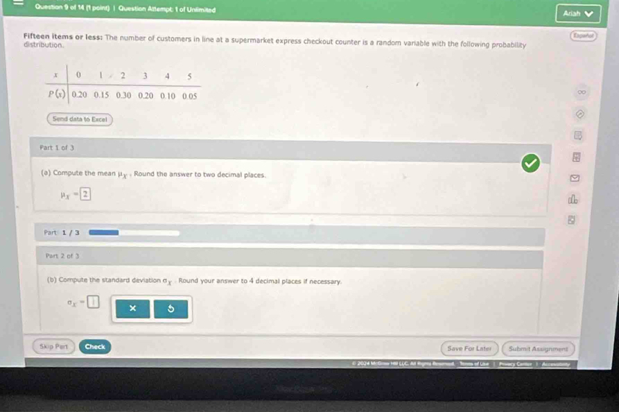 Question Attempt: 1 of Unlimited
Ariah
Fifteen items or less: The number of customers in line at a supermarket express checkout counter is a randor variable with the following probability Espeñal
distribution.
Send data to Excel
Part 1 of 3
(ə) Compute the mean mu _X Round the answer to two decimal places.
mu _X=boxed 2
Part 1 / 3
Part 2 of 3
(b) Compute the standard deviation°x Round your answer to 4 decimal places if necessary.
sigma _x=□ ×
Skip Pert Check Save For Later Submit Assignment