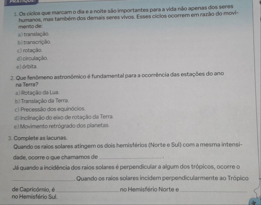 PRATQUE:
1. Os ciclos que marcam o dia e a noite são importantes para a vida não apenas dos seres
humanos, mas também dos demais seres vivos. Esses ciclos ocorrem em razão do movi-
mento de:
a) translação.
b) transcrição.
c) rotação.
d) circulação.
e) órbita.
2. Que fenômeno astronômico é fundamental para a ocorrência das estações do ano
na Terra?
a) Rotação da Lua.
b) Translação da Terra.
c) Precessão dos equinócios.
d) inclinação do eixo de rotação da Terra.
e) Movimento retrógrado dos planetas.
3. Complete as lacunas.
Quando os raios solares atingem os dois hemisférios (Norte e Sul) com a mesma intensi-
dade, ocorre o que chamamos de _.
Já quando a incidência dos raios solares é perpendicular a algum dos trópicos, ocorre o
_. Quando os raios solares incidem perpendicularmente ao Trópico
de Capricórnio, é _no Hemisfério Norte e_
no Hemisfério Sul.