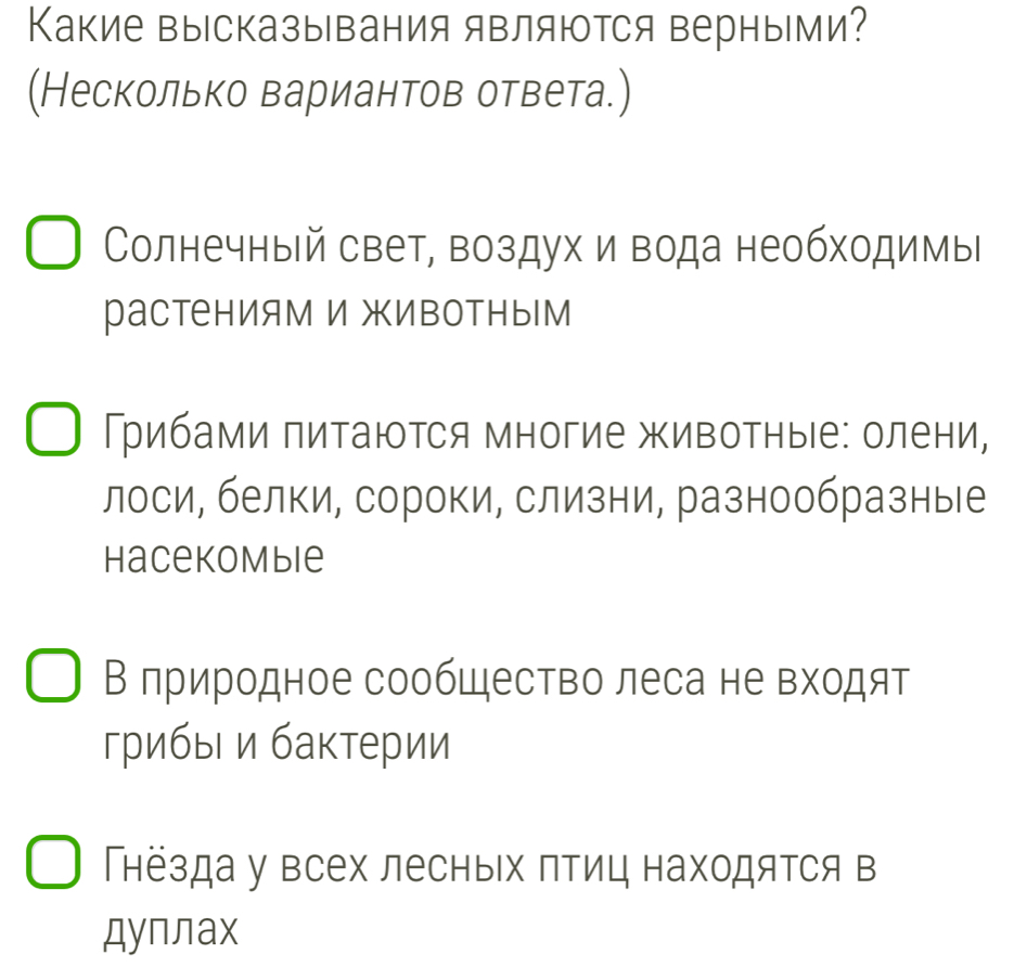 Какие высказывания являются верными? 
(Несколько вариантов ответа.) 
Солнечный свет, воздух и вода необходимы 
растениям и животным 
рибами πитаюΤся многие живоΤные: олени, 
лоси, белки, сороки, слизни, разнообразные 
Hacekombie 
В лриродное сообШество леса не входят 
грибыι и бактерии 
Гнезда у всех лесных птиц находятся в 
дуплax