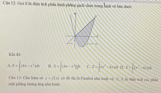 Gọi S là diện tích phần hình phẳng gạch chéo trong hình vẽ bên dưới:
Khi đó:
A. S=∈tlimits _0^(4(4x-x^2))dx B. S=∈tlimits _0^(2(4x-x^3))dx C. S=∈tlimits _0^(4(x^2)-4x)dx D. S=∈tlimits _0^(2(x^2)-4x)dx
Câu 13: Cho hàm số y=f(x) có đồ thị là Parabol như hình vẽ; S_1;S_2 là diện tích các phần
mặt phāng tương ứng như hình.