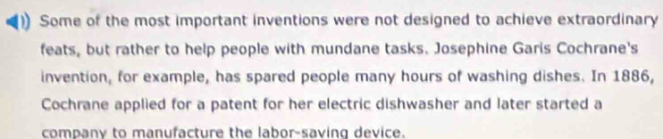 ) Some of the most important inventions were not designed to achieve extraordinary 
feats, but rather to help people with mundane tasks. Josephine Garis Cochrane's 
invention, for example, has spared people many hours of washing dishes. In 1886, 
Cochrane applied for a patent for her electric dishwasher and later started a 
company to manufacture the labor-saving device.