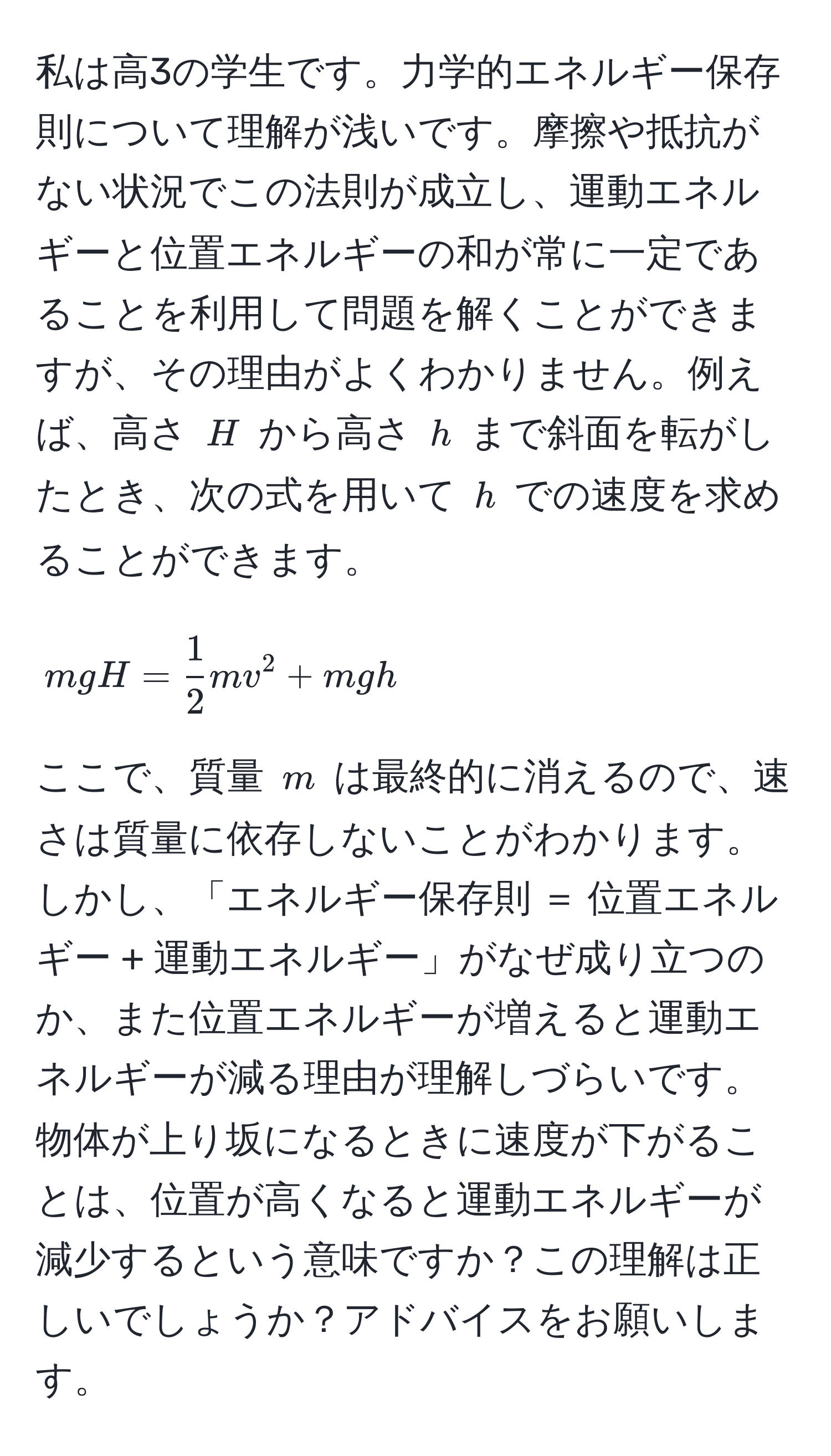 私は高3の学生です。力学的エネルギー保存則について理解が浅いです。摩擦や抵抗がない状況でこの法則が成立し、運動エネルギーと位置エネルギーの和が常に一定であることを利用して問題を解くことができますが、その理由がよくわかりません。例えば、高さ ( H ) から高さ ( h ) まで斜面を転がしたとき、次の式を用いて ( h ) での速度を求めることができます。[
mgH =  1/2 mv^2 + mgh
]  
ここで、質量 ( m ) は最終的に消えるので、速さは質量に依存しないことがわかります。しかし、「エネルギー保存則 ＝ 位置エネルギー + 運動エネルギー」がなぜ成り立つのか、また位置エネルギーが増えると運動エネルギーが減る理由が理解しづらいです。物体が上り坂になるときに速度が下がることは、位置が高くなると運動エネルギーが減少するという意味ですか？この理解は正しいでしょうか？アドバイスをお願いします。