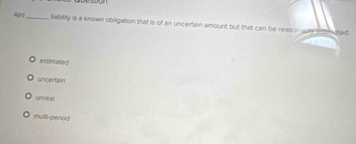 bestion
A(n)_ llability is a known obligation that is of an uncertain amount but that can be reasonsuly estimated,
estimated
uncertain
unreal
multi-period