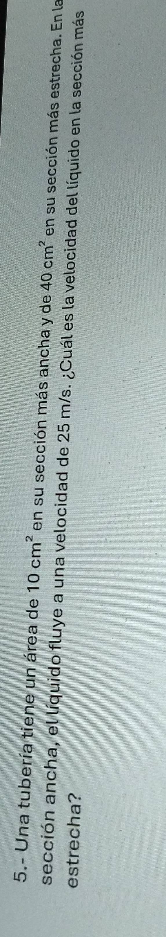 5.- Una tubería tiene un área de 10cm^2 en su sección más ancha y de 40cm^2 en su sección más estrecha. En la 
sección ancha, el líquido fluye a una velocidad de 25 m/s. ¿Cuál es la velocidad del líquido en la sección más 
estrecha?