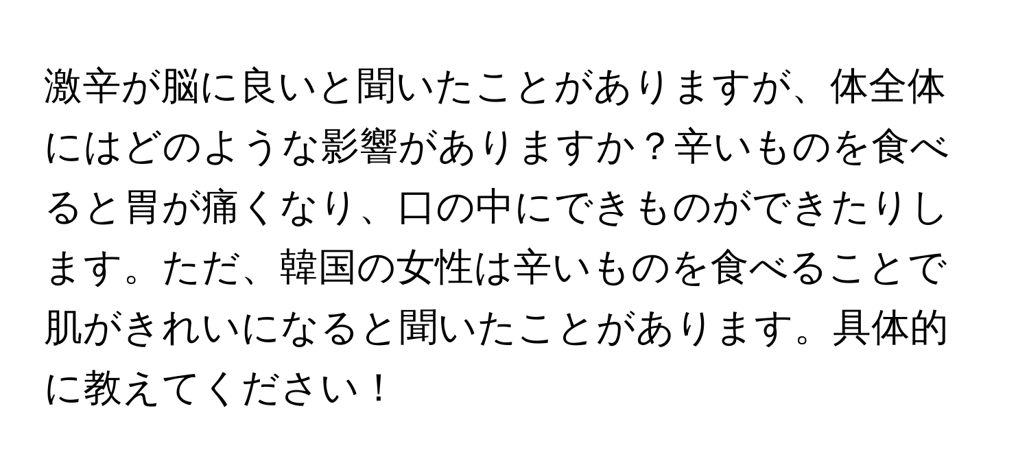 激辛が脳に良いと聞いたことがありますが、体全体にはどのような影響がありますか？辛いものを食べると胃が痛くなり、口の中にできものができたりします。ただ、韓国の女性は辛いものを食べることで肌がきれいになると聞いたことがあります。具体的に教えてください！