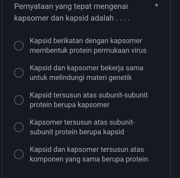 Pernyataan yang tepat mengenai
kapsomer dan kapsid adalah . . . .
Kapsid berikatan dengan kapsomer
membentuk protein permukaan virus
Kapsid dan kapsomer bekerja sama
untuk melindungi materi genetik
Kapsid tersusun atas subunit-subunit
protein berupa kapsomer
Kapsomer tersusun atas subunit-
subunit protein berupa kapsid
Kapsid dan kapsomer tersusun atas
komponen yang sama berupa protein