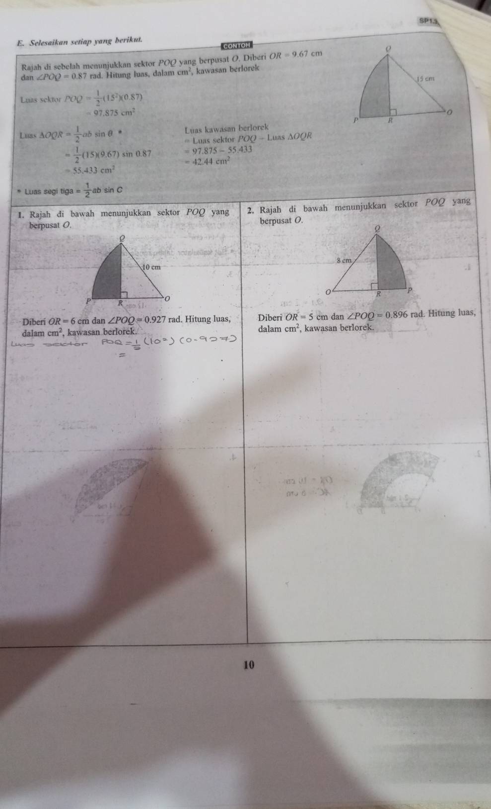 SP13 
E. Selesaikan setiap yang berikut. 
CONTOH 
Rajah di sebelah menunjukkan sektor PO yang berpusat O. Diberi OR=9.67cm
dan ∠ POQ=0.87 rad. Hitung luas, dala mcm^2 , kawasan berlorek 
Luas sektor POQ= 1/2 (15^2)(0.87)
=97.875cm^2
Luas △ OQR= 1/2 absin θ° Luas kawasan berlorek
=L_11 as sektor POQ-Luas△ OQR
=97.875-55.433
= 1/2 (15)(9.67)sin 0.87 =42.44cm^2
=55.433cm^2
Luas segi tiga = 1/2 absin C
1. Rajah di bawah menunjukkan sektor POQ yang 2. Rajah di bawah menunjukkan sektor POQ yang 
berpusat O. berpusat O. 
Diberi OR=6cm dan ∠ POQ=0.927rad l. Hitung luas, Diberi OR=5 cm dan ∠ POQ=0.896 rad. Hitung luas, 
dalam cm^2 , kawasan berlorek. dalam cm^2 , kawasan berlorek. 
10