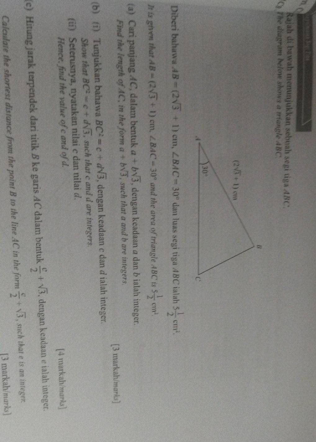 no
Rajah di bawah menunjukkan sebuah segi tiga ABC.
The diagram below shows a triangle ABC.
Diberi bahawa AB=(2sqrt(3)+1)cm,∠ BAC=30° dan luas segi tiga ABC ialah 5 1/2 cm^2.
It is given that AB=(2sqrt(3)+1)cm,∠ BAC=30° and the area of triangle ABC is 5 1/2 cm^2.
(a) Cari panjang AC, dalam bentuk a+bsqrt(3) , dengan keadaan a dan b ialah integer.
Find the length of AC, in the form a+bsqrt(3) , such that a and b are integers.
[3 markah/marks]
(b) (i) Tunjukkan bahawa BC^2=c+dsqrt(3) , dengan keadaan c dan dialah integer.
Show that BC^2=c+dsqrt(3) , such that c and d are integers.
(ü) Seterusnya, nyatakan nilai c dan nilai d.
Hence. find the value of c and of d.
[4 markah/marks]
(c) Hitung jarak terpendek dari titik ß ke garis AC dalam bentuk  e/2 +sqrt(3). , dengan keadaan e ialah integer.
Calculate the shortest distance from the point B to the line AC in the form  e/2 +sqrt(3) , such that e is an integer.
[3 markah/marks]