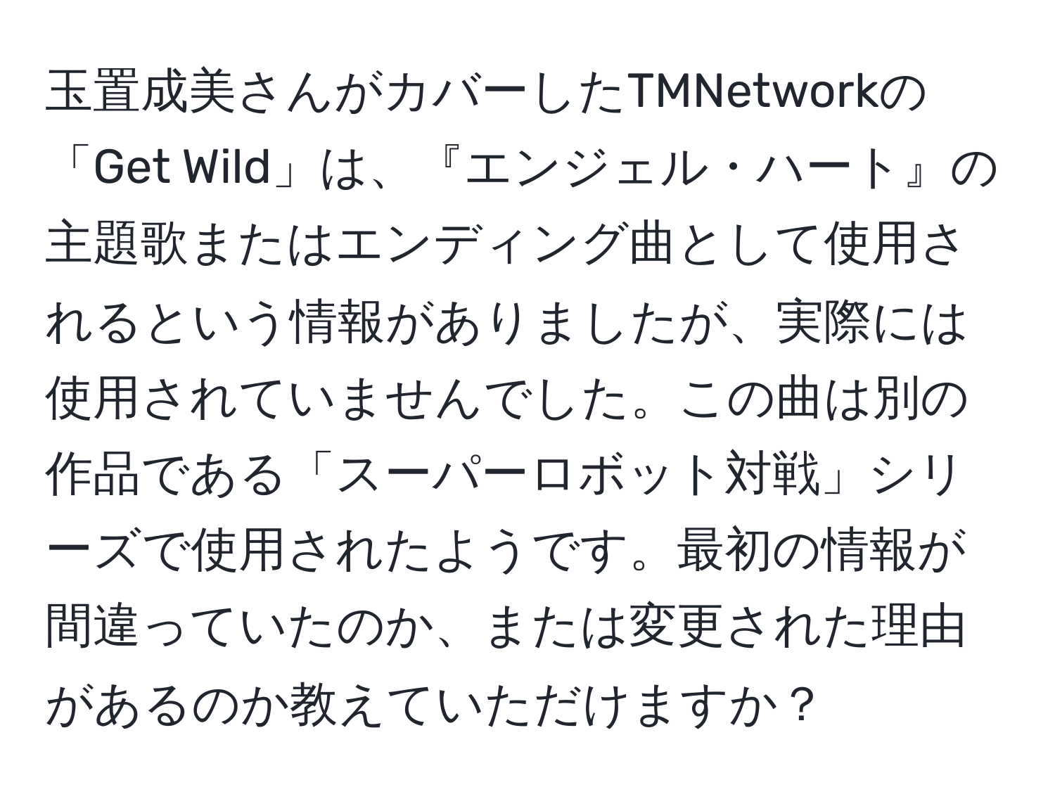 玉置成美さんがカバーしたTMNetworkの「Get Wild」は、『エンジェル・ハート』の主題歌またはエンディング曲として使用されるという情報がありましたが、実際には使用されていませんでした。この曲は別の作品である「スーパーロボット対戦」シリーズで使用されたようです。最初の情報が間違っていたのか、または変更された理由があるのか教えていただけますか？