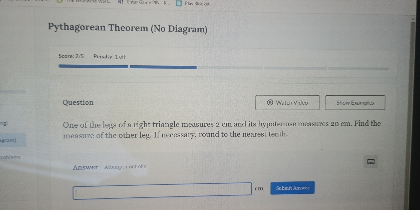 K！ Enter Game PIN - K... Play Blooket 
Pythagorean Theorem (No Diagram) 
Score: 2/5 Penalty: 1 off 
Question Watch Video Show Examples 
ng) One of the legs of a right triangle measures 2 cm and its hypotenuse measures 20 cm. Find the 
measure of the other leg. If necessary, round to the nearest tenth. 
gram) 
roblems 
Answer Attempt 1 out of 2 
C Submit Answer