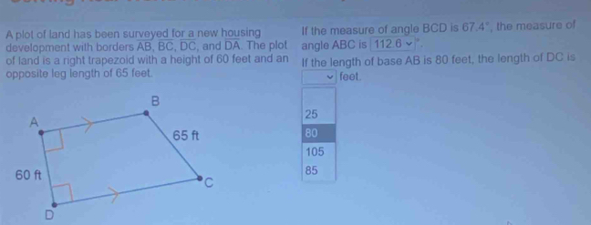 A plot of land has been surveyed for a new housing If the measure of angle BCD is 67.4°
development with borders AB, BC, DC , and DA. The plot angle ABC is | 112.6 ~ ". , the measure of
of land is a right trapezoid with a height of 60 feet and an If the length of base AB is 80 feet, the length of DC is
opposite leg length of 65 feet. feet.
25
80
105
85