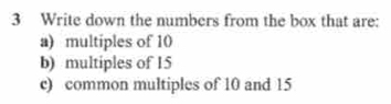 Write down the numbers from the box that are: 
a) multiples of 10
b) multiples of 15
c) common multiples of 10 and 15