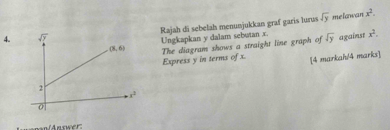 Rajah di sebelah menunjukkan graf garis lurus sqrt(y)
melawan x^2.
Ungkapkan y dalam sebutan x.
The diagram shows a straight line graph of sqrt(y) against x^2.
Express y in terms of x.
[4 markah/4 marks]
wapan/Answer: