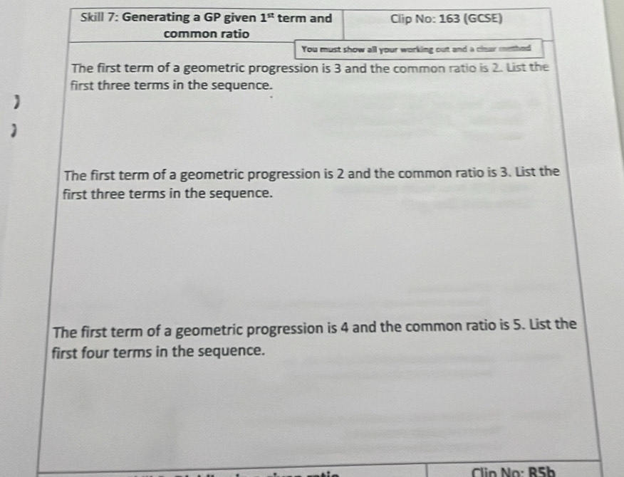 Skill 7: Generating a GP given 1^(st) term and Clip No: 163 (GCSE) 
common ratio 
You must show all your working out and a clear methed 
The first term of a geometric progression is 3 and the common ratio is 2. List the 
first three terms in the sequence. 
The first term of a geometric progression is 2 and the common ratio is 3. List the 
first three terms in the sequence. 
The first term of a geometric progression is 4 and the common ratio is 5. List the 
first four terms in the sequence.