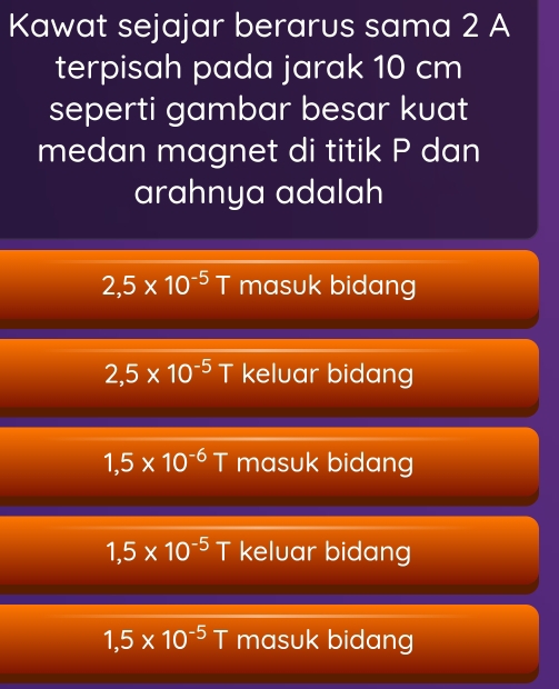 Kawat sejajar berarus sama 2 A
terpisah pada jarak 10 cm
seperti gambar besar kuat
medan magnet di titik P dan
arahnya adalah
2,5* 10^(-5)T masuk bidang
2,5* 10^(-5)T keluar bidang
1,5* 10^(-6)T masuk bidang
1,5* 10^(-5)T keluar bidan
1,5* 10^(-5)T masuk bidang