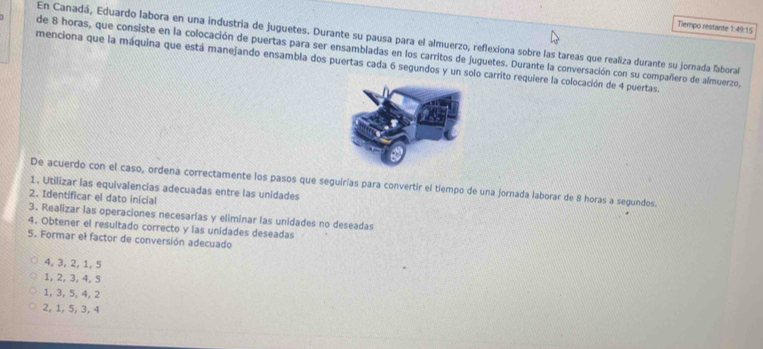 Tiempo restante 1:49 15
En Canadá, Eduardo labora en una industria de juguetes. Durante su pausa para el almuerzo, reflexiona sobre las tareas que realiza durante su jornada faboral
de 8 horas, que consiste en la colocación de puertas para ser ensambladas en los carritos de juguetes. Durante la conversación con su compañero de almuerzo,
menciona que la máquina que está manejando ensambla dos puertas cada 6 segundos y un solo carrito requiere la colocación de 4 puertas.
De acuerdo con el caso, ordena correctamente los pasos que seguirías para convertir el tiempo de una jornada laborar de 8 horas a segundos.
1. Utilizar las equivalencias adecuadas entre las unidades
2. Identificar el dato inicial
3. Realizar las operaciones necesarías y eliminar las unidades no deseadas
4. Obtener el resultado correcto y las unidades deseadas
5. Formar el factor de conversión adecuado
4, 3, 2, 1, 5
1, 2, 3, 4, 5
1, 3, 5, 4, 2
2, 1, 5, 3, 4