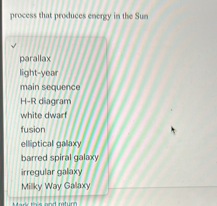 process that produces energy in the Sun
parallax
light-year
main sequence
H-R diagram
white dwarf
fusion
elliptical galaxy
barred spiral galaxy
irregular galaxy
Milky Way Galaxy
Mark this and return