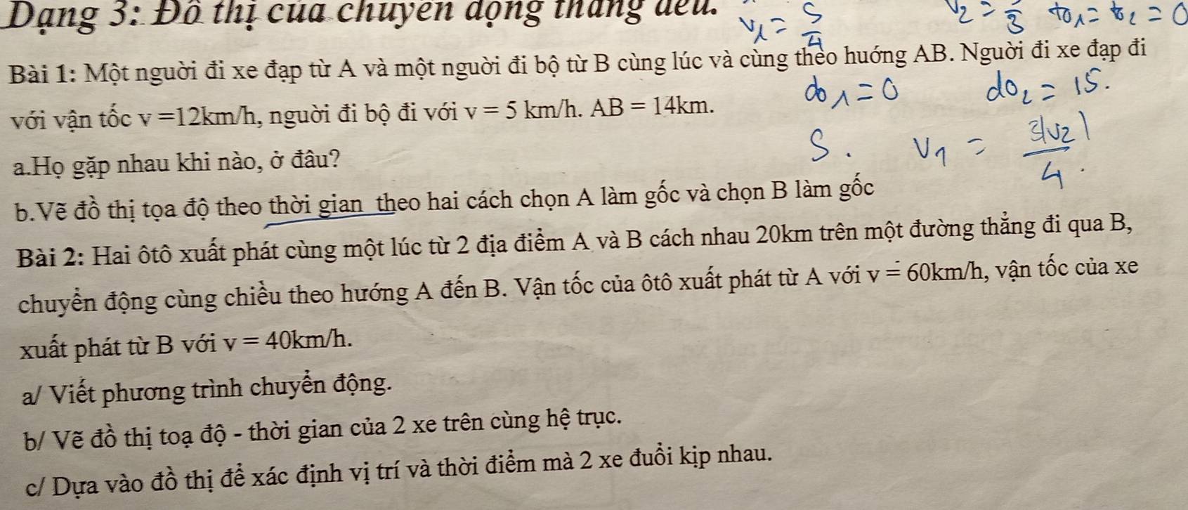 Dạng 3: Đô thị của chuyên dộng tháng đếu. 
Bài 1: Một nguời đi xe đạp từ A và một nguời đi bộ từ B cùng lúc và cùng theo huớng AB. Nguời đi xe đạp đi 
với vận tốc v=12km/h , nguời đi bộ đi với v=5km/h. AB=14km. 
a.Họ gặp nhau khi nào, ở đâu? 
b.Vẽ đồ thị tọa độ theo thời gian theo hai cách chọn A làm gốc và chọn B làm gốc 
Bài 2: Hai ôtô xuất phát cùng một lúc từ 2 địa điểm A và B cách nhau 20km trên một đường thẳng đi qua B, 
chuyển động cùng chiều theo hướng A đến B. Vận tốc của ôtô xuất phát từ A với v=60km/h , vận tốc của xe 
xuất phát từ B với v=40km/h. 
a/ Viết phương trình chuyển động. 
b/ Vẽ đồ thị toạ độ - thời gian của 2 xe trên cùng hệ trục. 
c/ Dựa vào đồ thị để xác định vị trí và thời điểm mà 2 xe đuổi kịp nhau.