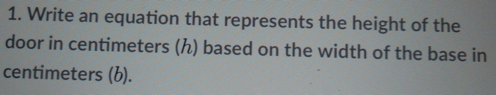 Write an equation that represents the height of the 
door in centimeters (ん) based on the width of the base in
centimeters (b).