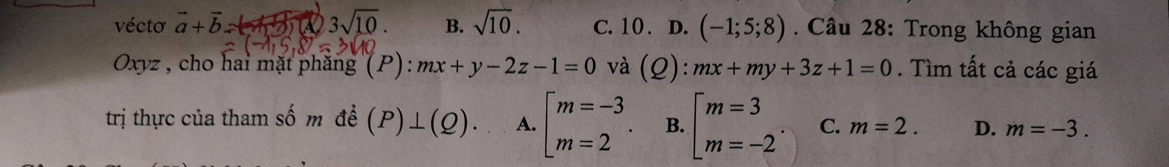 vécto vector a+vector b. 150 3sqrt(10). B. sqrt(10). C. 10. D. (-1;5;8). Câu 28: Trong không gian
Oxyz , cho hai mặt phăng (P): mx+y-2z-1=0 và (Q):mx+my+3z+1=0. Tìm tất cả các giá
trị thực của tham số m để (P)⊥ (Q). A. beginarrayl m=-3 m=2endarray.. B. beginarrayl m=3 m=-2endarray. C. m=2. D. m=-3.