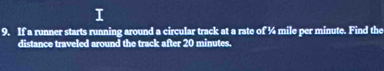 If a runner starts running around a circular track at a rate of ¼ mile per minute. Find the 
distance traveled around the track after 20 minutes.