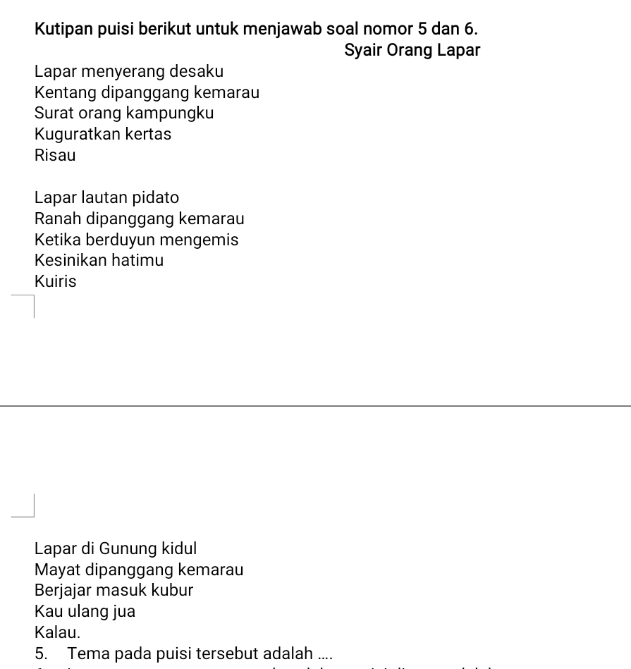 Kutipan puisi berikut untuk menjawab soal nomor 5 dan 6. 
Syair Orang Lapar 
Lapar menyerang desaku 
Kentang dipanggang kemarau 
Surat orang kampungku 
Kuguratkan kertas 
Risau 
Lapar lautan pidato 
Ranah dipanggang kemarau 
Ketika berduyun mengemis 
Kesinikan hatimu 
Kuiris 
Lapar di Gunung kidul 
Mayat dipanggang kemarau 
Berjajar masuk kubur 
Kau ulang jua 
Kalau. 
5. Tema pada puisi tersebut adalah ....