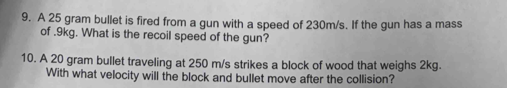 A 25 gram bullet is fired from a gun with a speed of 230m/s. If the gun has a mass 
of . 9kg. What is the recoil speed of the gun? 
10. A 20 gram bullet traveling at 250 m/s strikes a block of wood that weighs 2kg. 
With what velocity will the block and bullet move after the collision?