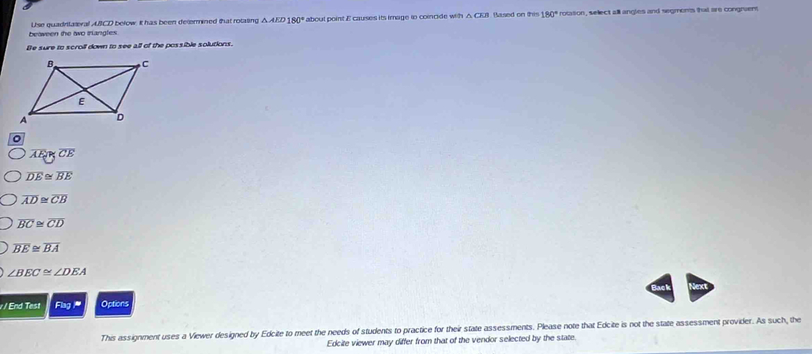 Use quadritateral ABCD below. It has been determined that rotating . △ AED180° about point E causes its image to coincide with △ CEB Rased on this 180° rotasion , select all angles and segments that are congruent
beaween the two trangles.
Be sure to scroll down to see all of the possible solutions.
。
overline AE≌ overline CE
overline DE≌ overline BE
overline AD≌ overline CB
overline BC≌ overline CD
overline BE≌ overline BA
∠ BEC≌ ∠ DEA
Nex
v/ End Test Flag Options
This assignment uses a Viewer designed by Edcite to meet the needs of students to practice for their state assessments. Please note that Edcite is not the state assessment provider. As such, the
Edcite viewer may differ from that of the vendor selected by the state.