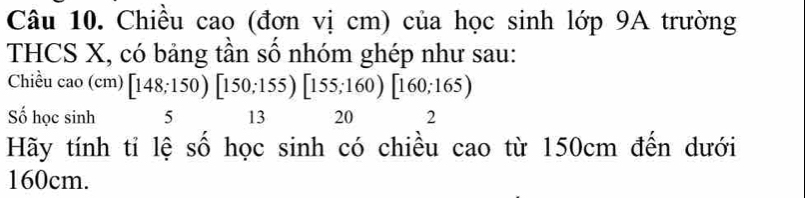 Chiều cao (đơn vị cm) của học sinh lớp 9A trường 
THCS X, có bảng tần số nhóm ghép như sau: 
Chiều cao (cm) [148;150)[150;155)[155;160)[160;165)
Số học sinh 5 13 20 2 
Hãy tính tỉ lệ số học sinh có chiều cao từ 150cm đến dưới
160cm.