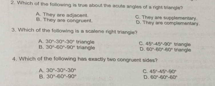 Which of the following is true about the acute angles of a right triangle?
A. They are adjacent. C. They are supplementary.
B. They are congruent. D. They are complementary.
3. Which of the following is a scalene right triangle?
A. 30°-30°-30° triangle C. 45°-45°-90° triangle
B. 30°-60°-90° triangle D. 60°-60°-60° triangle
4. Which of the following has exactly two congruent sides?
A. 30°-30°-30° C. 45°-45°-90°
B. 30°-60°-90° D. 60°-60°-60°