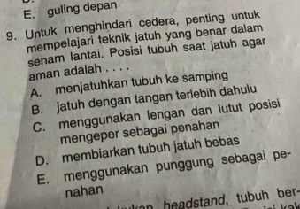 E. guling depan
9. Untuk menghindari cedera, penting untuk
mempelajari teknik jatuh yang benar dalam
senam lantai. Posisi tubuh saat jatuh agar
aman adalah . . . .
A. menjatuhkan tubuh ke samping
B. jatuh dengan tangan terlebih dahulu
C. menggunakan lengan dan lutut posisi
mengeper sebagai penahan
D. membiarkan tubuh jatuh bebas
E. menggunakan punggung sebagai pe-
nahan
umn headstand, tubuh ber.