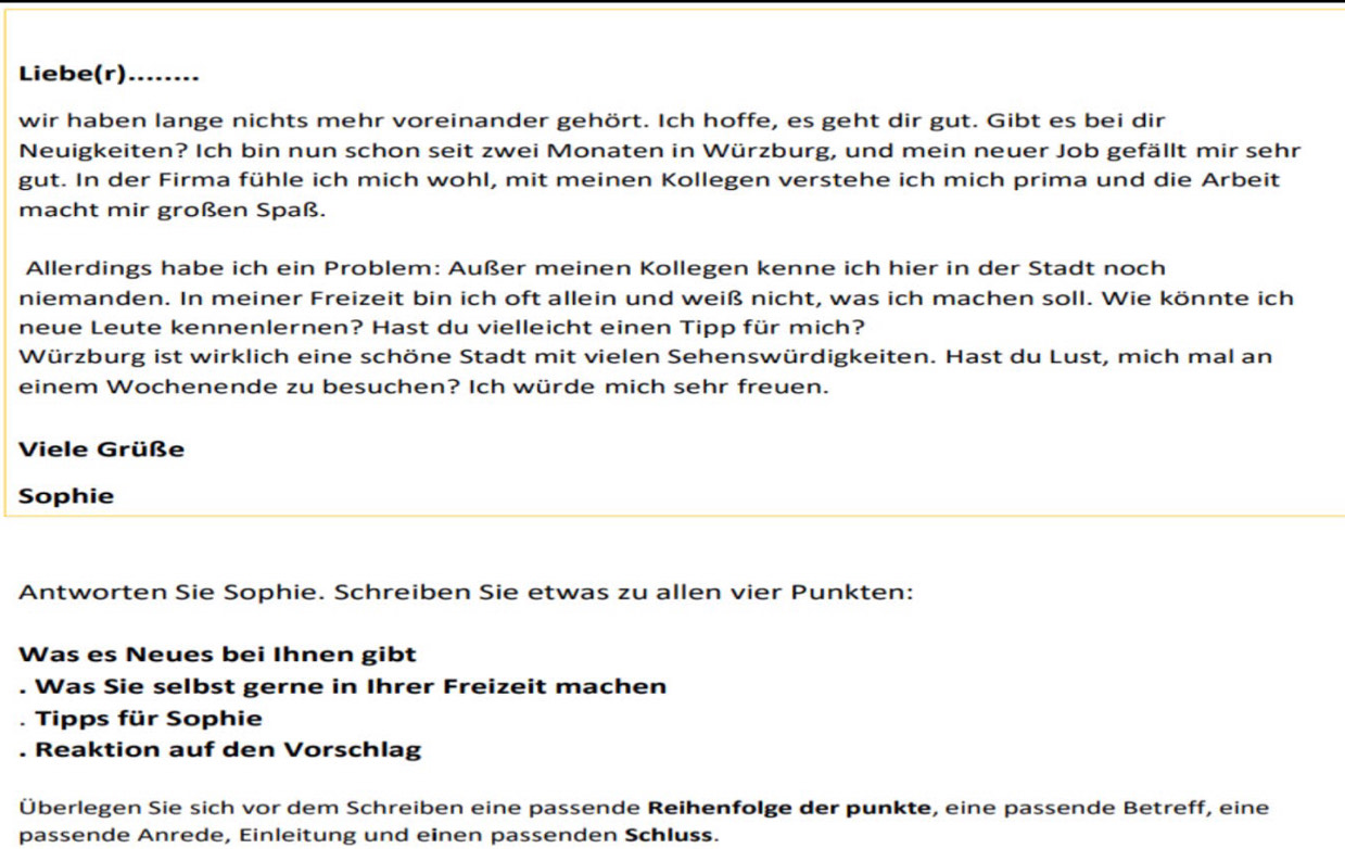 Liebe(r) ........ 
wir haben lange nichts mehr voreinander gehört. Ich hoffe, es geht dir gut. Gibt es bei dir 
Neuigkeiten? Ich bin nun schon seit zwei Monaten in Würzburg, und mein neuer Job gefällt mir sehr 
gut. In der Firma fühle ich mich wohl, mit meinen Kollegen verstehe ich mich prima und die Arbeit 
macht mir großen Spaß. 
Allerdings habe ich ein Problem: Außer meinen Kollegen kenne ich hier in der Stadt noch 
niemanden. In meiner Freizeit bin ich oft allein und weiß nicht, was ich machen soll. Wie könnte ich 
neue Leute kennenlernen? Hast du vielleicht einen Tipp für mich? 
Würzburg ist wirklich eine schöne Stadt mit vielen Sehenswürdigkeiten. Hast du Lust, mich mal an 
einem Wochenende zu besuchen? Ich würde mich sehr freuen. 
Viele Grüße 
Sophie 
Antworten Sie Sophie. Schreiben Sie etwas zu allen vier Punkten: 
Was es Neues bei Ihnen gibt 
. Was Sie selbst gerne in Ihrer Freizeit machen 
. Tipps für Sophie 
Reaktion auf den Vorschlag 
Überlegen Sie sich vor dem Schreiben eine passende Reihenfolge der punkte, eine passende Betreff, eine 
passende Anrede, Einleitung und einen passenden Schluss.