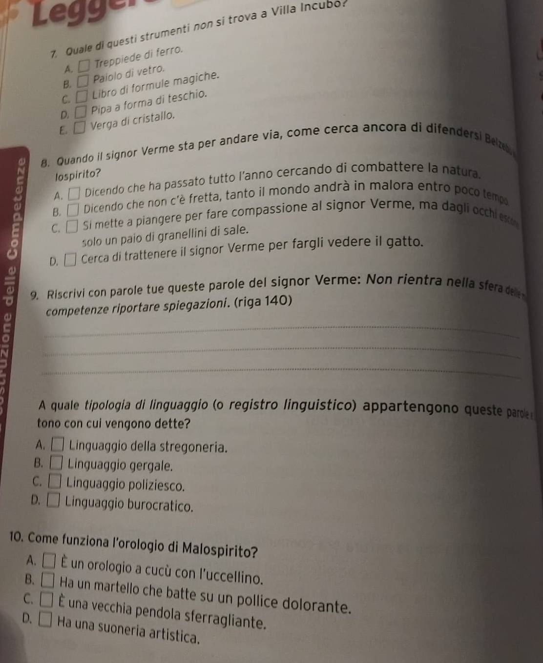 Legger
7. Quale di questi strumenti non si trova a Villa Incubo
A. □ Treppiede di ferro.
B. □ Paiolo di vetro.
C. □ Libro di formule magiche.
D. □ Pipa a forma di teschio.
E. □ Verga di cristallo.
. Quando il signor Verme sta per andare via, come cerca ancora di difendersi Beze
lospirito?
A. □ Dicendo che ha passato tutto l’anno cercando di combattere la natura.
ω C. . | Si mette a piangere per fare compassione al signor Verme, ma dagli occhi esco
B. Dicendo che non c'è fretta, tanto il mondo andrà in malora entro poco tempo
solo un paio di granellini di sale.
D. [ Cerca di trattenere il signor Verme per fargli vedere il gatto.
a 9. Riscrivi con parole tue queste parole del signor Verme: Non rientra nella sfera delle
competenze riportare spiegazioni. (riga 140)
_
_
_
a
A quale tipologia di linguaggio (o registão linguistico) appartengono queste parole 
tono con cui vengono dette?
A. □ Linguaggio della stregoneria.
B. □ Linguaggio gergale.
C. □ Linguaggio poliziesco.
D. □ Linguaggio burocratico.
10. Come funziona l'orologio di Malospirito?
A. □ É un orologio a cucù con l'uccellino.
B. □ Ha un martello che batte su un pollice dolorante.
C. □ É una vecchia pendola sferragliante.
D. □ Ha una suoneria artística.