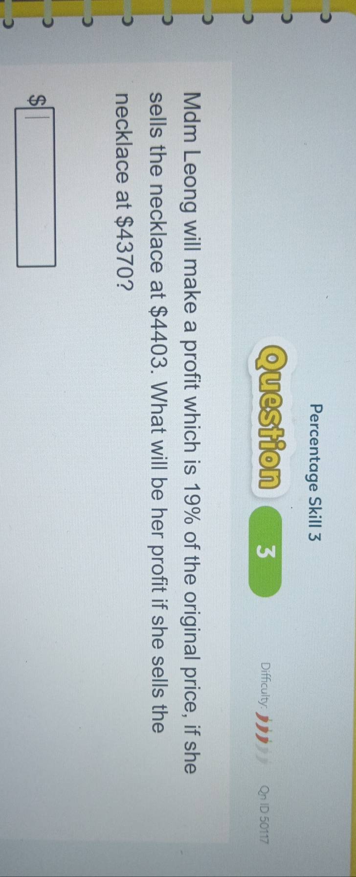 Percentage Skill 3 
Question 3 
Difficulty: ID 50117 
Mdm Leong will make a profit which is 19% of the original price, if she 
sells the necklace at $4403. What will be her profit if she sells the 
necklace at $4370?
$