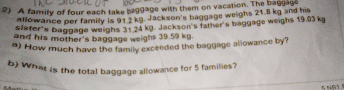 A family of four each take baggage with them on vacation. The baggage 
allowance per family is 91.2 kg. Jackson's baggage weighs 21.8 kg and his 
sister's baggage weighs 31.24 kg. Jackson's father's baggage weighs 19.03 kg
and his mother's baggage weighs 39.59 kg. 
a) How much have the family exceeded the baggage allowance by? 
b) What is the total baggage allowance for 5 families? 
5 NBT.