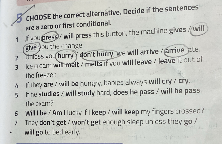 CHOOSE the correct alternative. Decide if the sentences 
are a zero or first conditional. 
1 If you press / will press this button, the machine gives / will 
give you the change. 
2 Unless you hurry / don't hurry, we will arrive / arrive late. 
3 Ice cream will melt / melts if you will leave / leave it out of 
the freezer. 
4 If they are / will be hungry, babies always will cry / cry. 
5 If he studies / will study hard, does he pass / will he pass 
the exam? 
6 Will I be / Am I lucky if I keep / will keep my fingers crossed? 
7 They don't get / won't get enough sleep unless they go / 
will go to bed early.