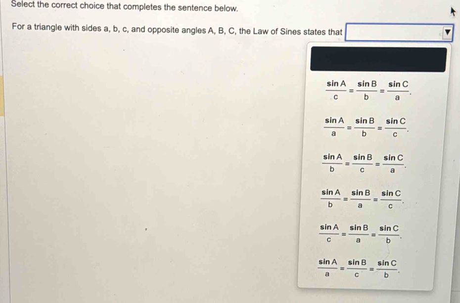 Select the correct choice that completes the sentence below.
For a triangle with sides a, b, c, and opposite angles A, B, C, the Law of Sines states that □
 sin A/c = sin B/b = sin C/a .
 sin A/a = sin B/b = sin C/c .
 sin A/b = sin B/c = sin C/a .
 sin A/b = sin B/a = sin C/c .
 sin A/c = sin B/a = sin C/b .
 sin A/a = sin B/c = sin C/b .